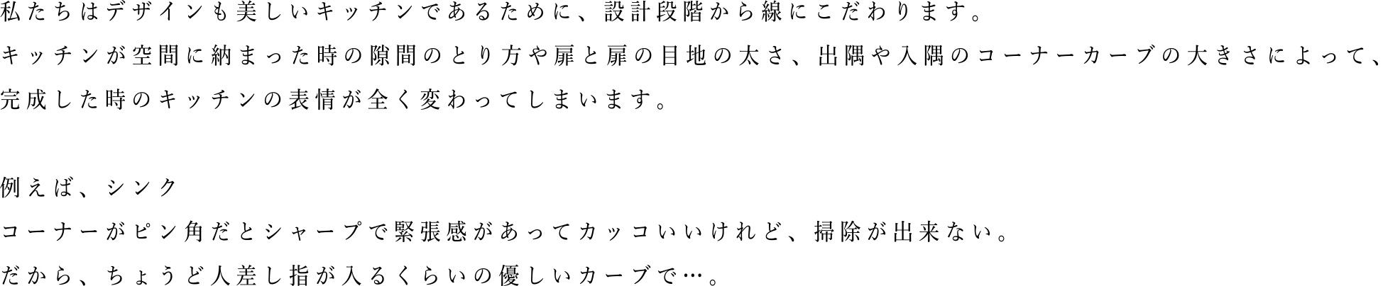 私たちはデザインも美しいキッチンであるために、設計段階から線にこだわります。キッチンが空間に納まった時の隙間のとり方や扉と扉の目地の太さ、出隅や入隅のコーナーカーブの大きさによって、完成した時のキッチンの表情が全く変わってしまいます。例えば、シンクコーナーがビン角だとシャープで緊張感があってカッコいいけれど、掃除が出来ない。だから、ちょうど人差し指が入るくらいの優しいカーブで・・・。