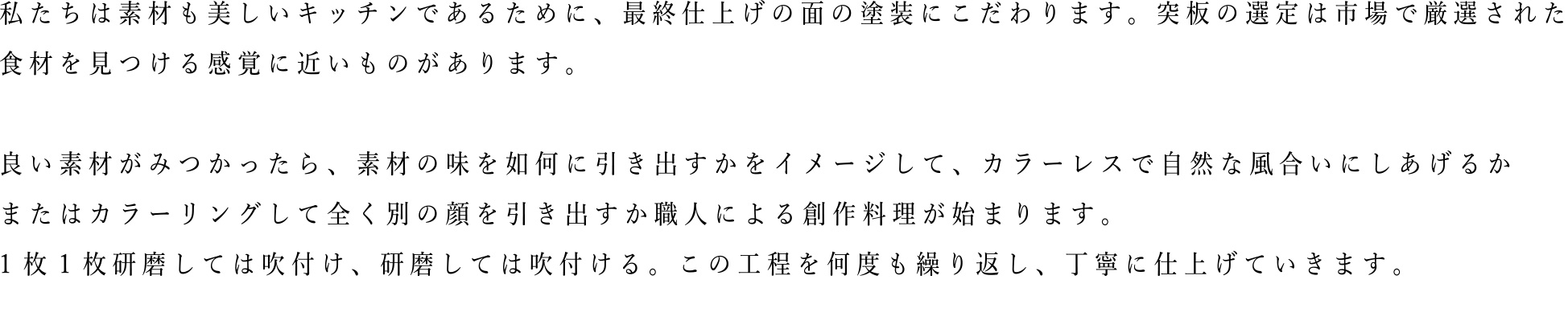 私たちは素材も美しいキッチンであるために、最終仕上げの面の塗装にこだわります。突板の選定は市場で厳選された食材を見つける感覚に近いものがあります。良い素材がみつかったら、素材の味を如何に引き出すかをイメージして、カラーレスで自然な風合いに仕上げるか、またはカラーリングして全く別の顔を引き出すか職人による創作料理が始まります。1枚1枚研磨しては吹付け、研磨しては吹付ける。この工程を何度も繰り返し、丁寧に仕上げていきます。